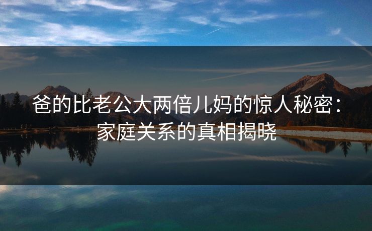 爸的比老公大两倍儿妈的惊人秘密：家庭关系的真相揭晓