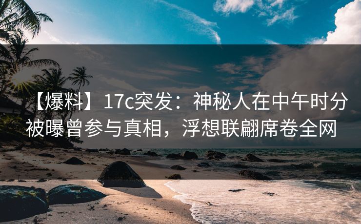【爆料】17c突发：神秘人在中午时分被曝曾参与真相，浮想联翩席卷全网