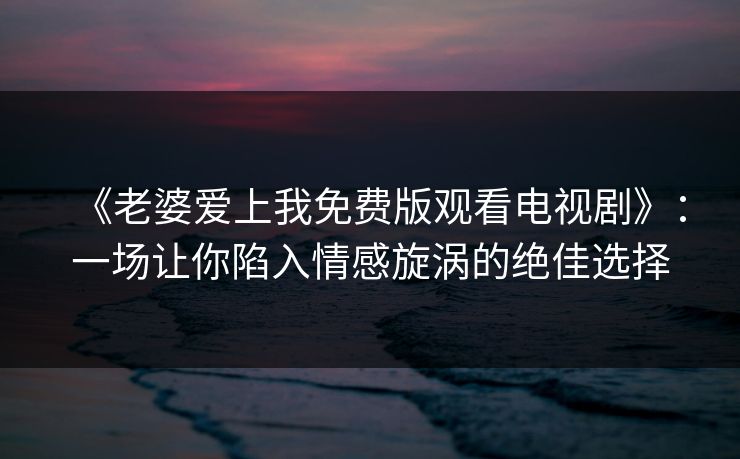《老婆爱上我免费版观看电视剧》：一场让你陷入情感旋涡的绝佳选择
