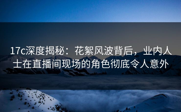 17c深度揭秘:花絮风波背后,业内人士在直播间现场的角色彻底令人意外 17c深度揭秘:花絮风波背后,业内人士在直播间现场的角色彻底令人意外