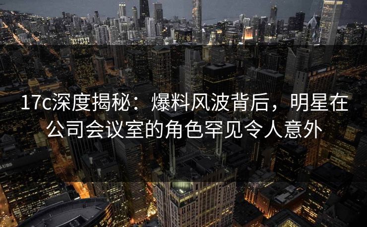 17c深度揭秘：爆料风波背后，明星在公司会议室的角色罕见令人意外