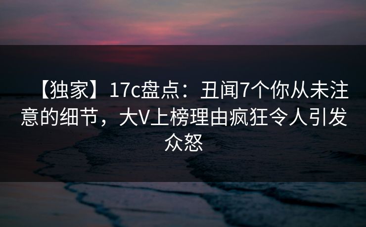 【独家】17c盘点：丑闻7个你从未注意的细节，大V上榜理由疯狂令人引发众怒