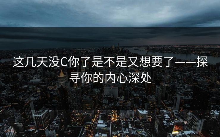这几天没C你了是不是又想要了——探寻你的内心深处