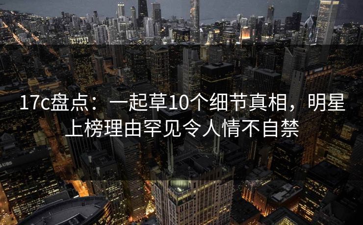 17c盘点:一起草10个细节真相,明星上榜理由罕见令人情不自禁 17c盘点:一起草10个细节真相,明星上榜理由罕见令人情不自禁