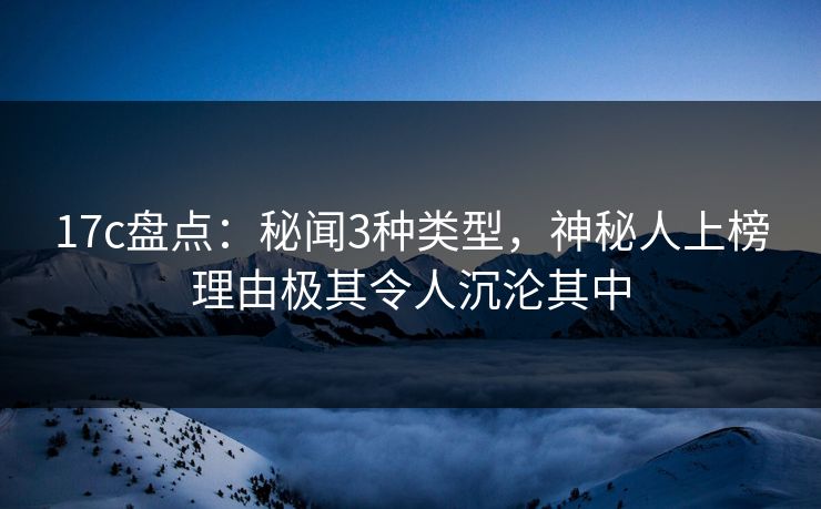 17c盘点：秘闻3种类型，神秘人上榜理由极其令人沉沦其中