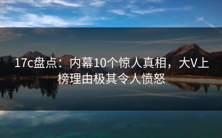 17c盘点：内幕10个惊人真相，大V上榜理由极其令人愤怒