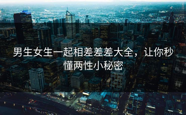 男生女生一起相差差差大全,让你秒懂两性小秘密 男生女生一起相差差差大全,让你秒懂两性小秘密