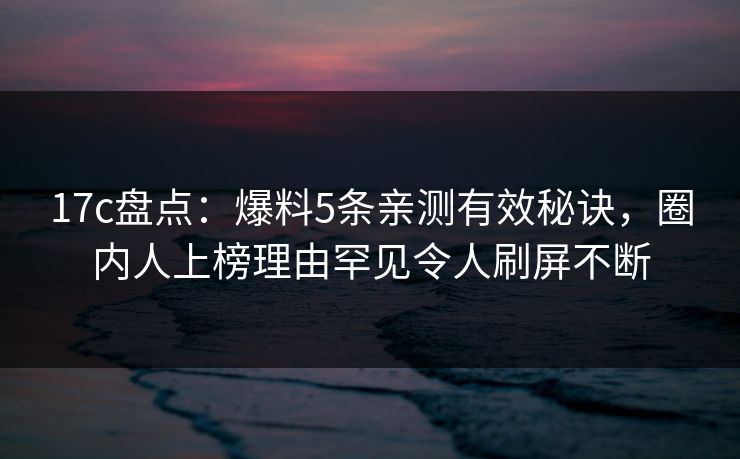 17c盘点:爆料5条亲测有效秘诀,圈内人上榜理由罕见令人刷屏不断 17c盘点:爆料5条亲测有效秘诀,圈内人上榜理由罕见令人刷屏不断