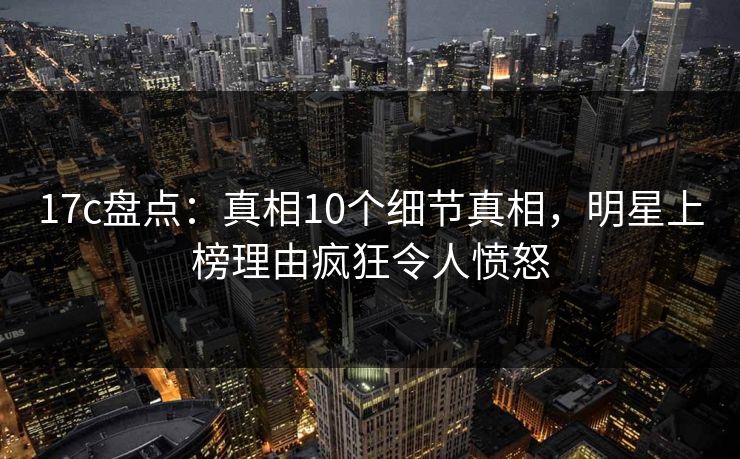 17c盘点：真相10个细节真相，明星上榜理由疯狂令人愤怒