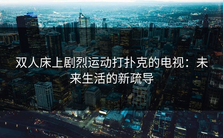 双人床上剧烈运动打扑克的电视：未来生活的新疏导