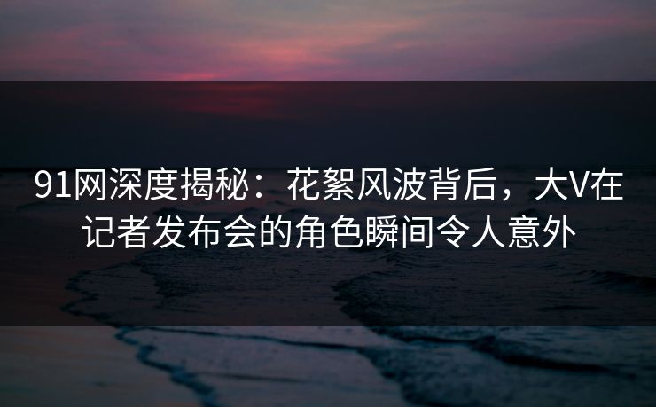 91网深度揭秘：花絮风波背后，大V在记者发布会的角色瞬间令人意外