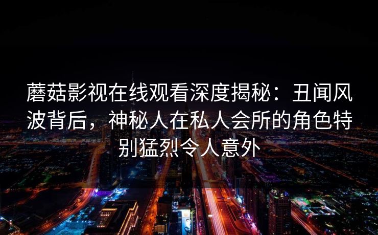 蘑菇影视在线观看深度揭秘:丑闻风波背后,神秘人在私人会所的角色特别猛烈令人意外 蘑菇影视在线观看深度揭秘:丑闻风波背后,神秘人在私人会所的角色特别猛烈令人意外