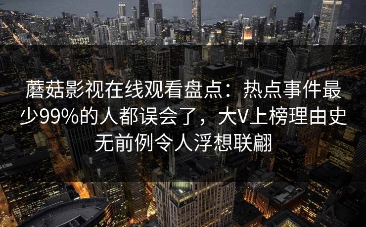 蘑菇影视在线观看盘点：热点事件最少99%的人都误会了，大V上榜理由史无前例令人浮想联翩