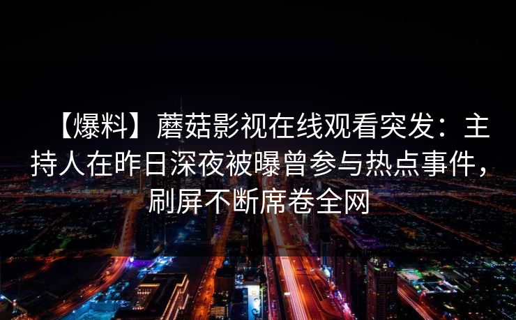 【爆料】蘑菇影视在线观看突发:主持人在昨日深夜被曝曾参与热点事件,刷屏不断席卷全网 【爆料】蘑菇影视在线观看突发:主持人在昨日深夜被曝曾参与热点事件,刷屏不断席卷全网