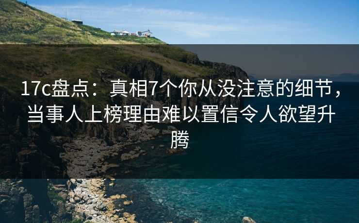 17c盘点：真相7个你从没注意的细节，当事人上榜理由难以置信令人欲望升腾