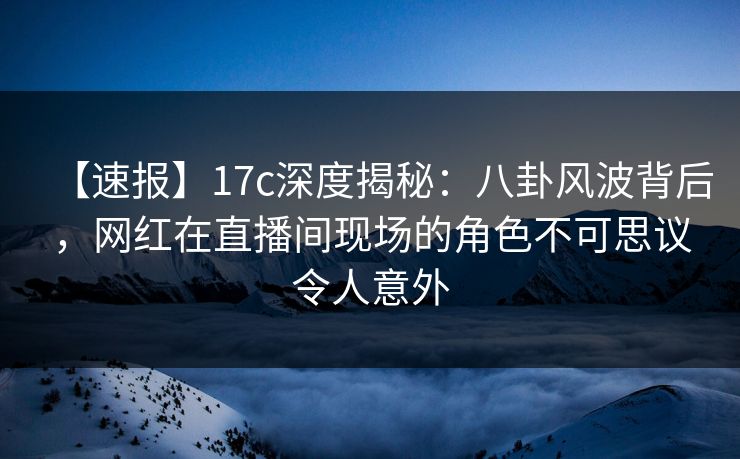 【速报】17c深度揭秘:八卦风波背后,网红在直播间现场的角色不可思议令人意外