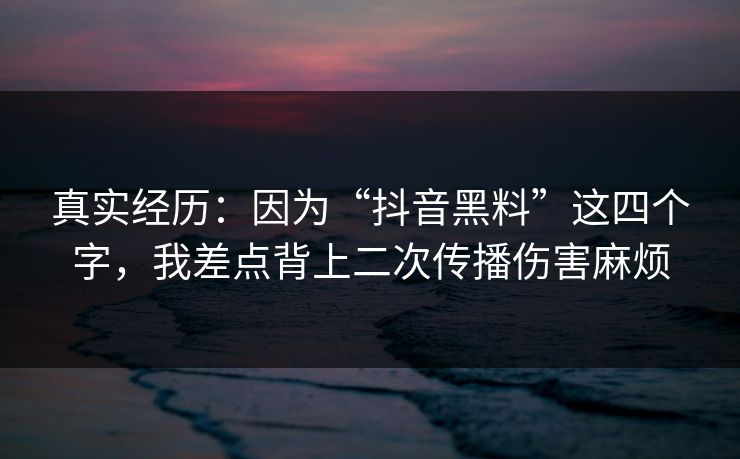 真实经历：因为“抖音黑料”这四个字，我差点背上二次传播伤害麻烦