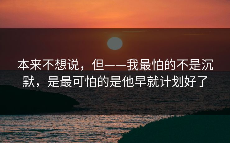 本来不想说,但——我最怕的不是沉默,是最可怕的是他早就计划好了 本来不想说,但——我最怕的不是沉默,是最可怕的是他早就计划好了