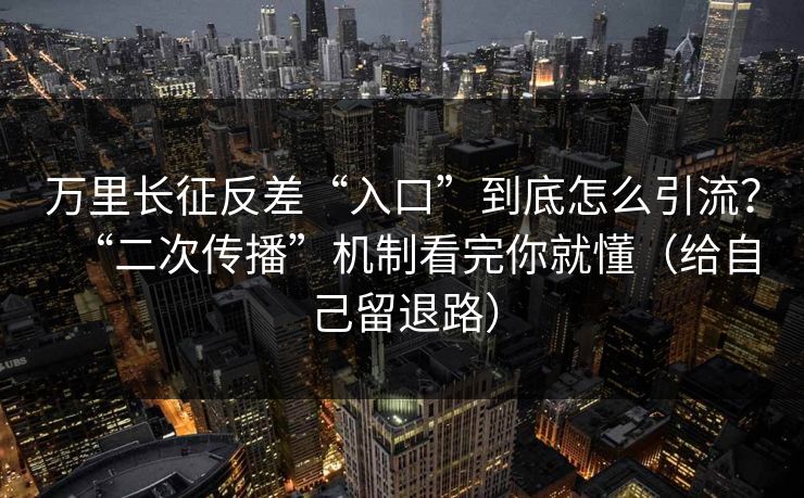 万里长征反差“入口”到底怎么引流？“二次传播”机制看完你就懂（给自己留退路）
