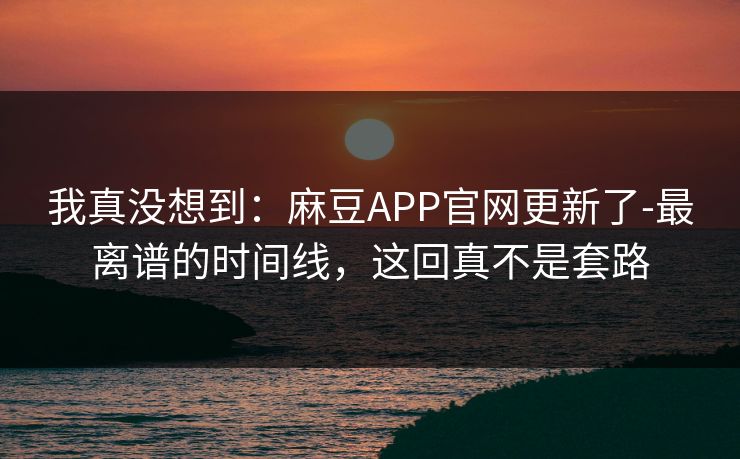 我真没想到：麻豆APP官网更新了-最离谱的时间线，这回真不是套路