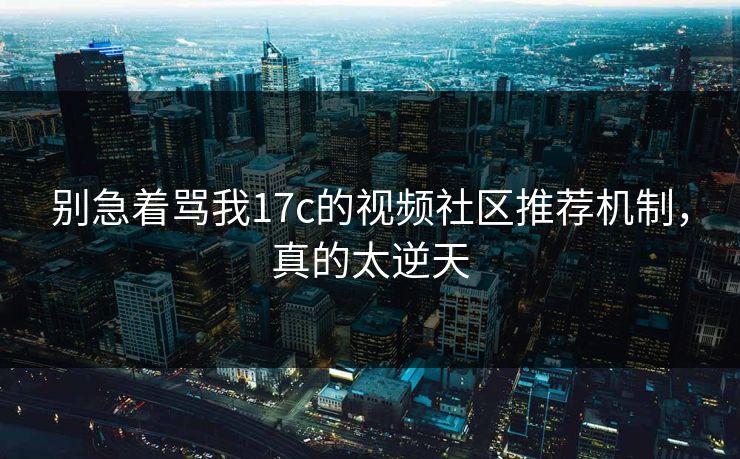 别急着骂我17c的视频社区推荐机制,真的太逆天