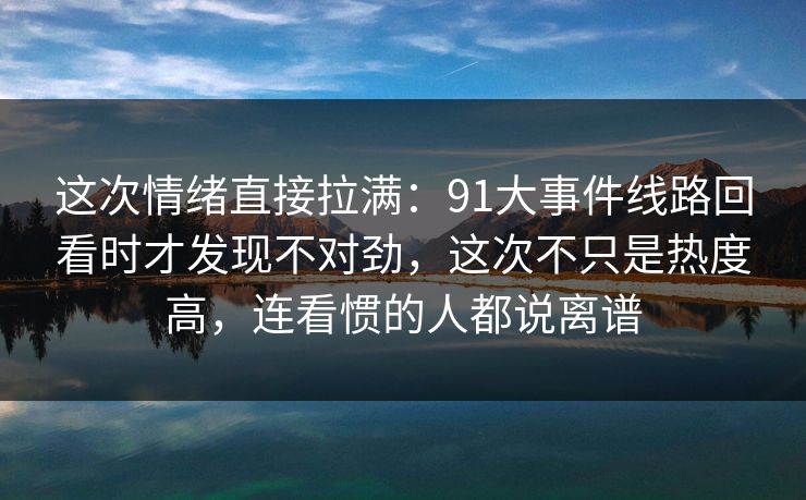 这次情绪直接拉满：91大事件线路回看时才发现不对劲，这次不只是热度高，连看惯的人都说离谱