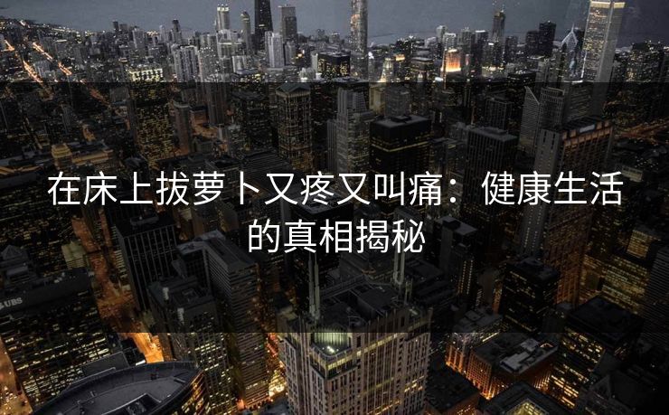 在床上拔萝卜又疼又叫痛：健康生活的真相揭秘