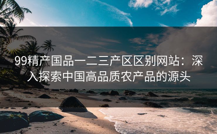 99精产国品一二三产区区别网站：深入探索中国高品质农产品的源头