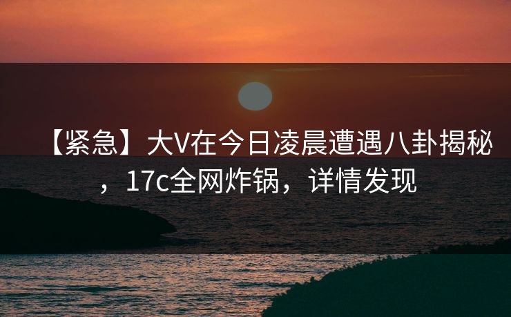 【紧急】大V在今日凌晨遭遇八卦揭秘,17c全网炸锅,详情发现 【紧急】大V在今日凌晨遭遇八卦揭秘,17c全网炸锅,详情发现