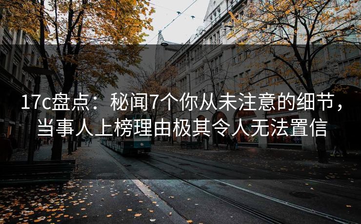 17c盘点：秘闻7个你从未注意的细节，当事人上榜理由极其令人无法置信