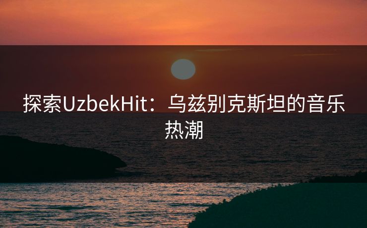 探索UzbekHit:乌兹别克斯坦的音乐热潮 探索UzbekHit:乌兹别克斯坦的音乐热潮