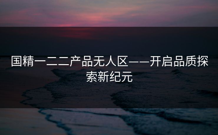 国精一二二产品无人区——开启品质探索新纪元