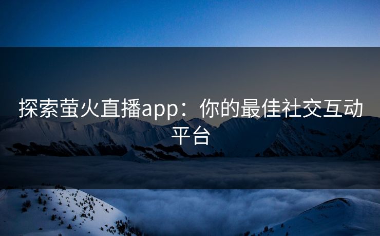 探索萤火直播app：你的最佳社交互动平台