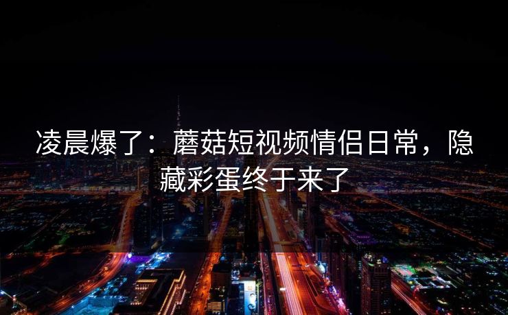 凌晨爆了：蘑菇短视频情侣日常，隐藏彩蛋终于来了